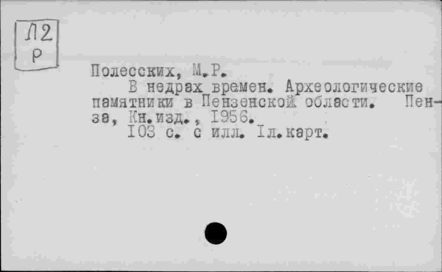 ﻿Полесских, М.Р.
В недрах времен. Археологические памятники в Пензенской, области. Пен
за, Кн.изд., 1956._
103 с. с илл. Iл. карт.